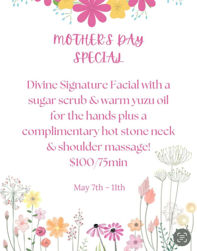 Mother's Day Special Divine Signature Facial with a sugar scrub & warm yuzu oil for the hands plus a complimentary hot stone neck & shoulder massage! $100/75min May 7th - 11th Divine Signature Facial with a sugar scrub & warm yuzu oil for the hands plus a complimentary hot stone neck & shoulder massage! $100/75min May 7th - 11th