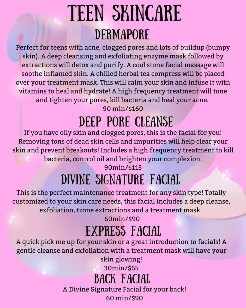 TEEN SKINCARE DERMAPORE Perfect for teens with acne, clogged pores and lots of buildup (bumpy skin). A deep cleansing and exfoliating enzyme mask followed by extractions will detox and purify. A cool stone facial massage will soothe inflamed skin. A chilled herbal tea compress will be placed over your treatment mask. This will calm your skin and infuse it with vitamins to heal and hydrate! A high frequency treatment will tone and tighten your pores, kill bacteria and heal your acne. 90 min/$160 DEEP PORE CLEANSE If you have oily skin and clogged pores, this is the facial for you! Removing tons of dead skin cells and impurities will help clear your skin and prevent breakouts! Includes a high frequency treatment to kill bacteria, control oil and brighten your complexion. 90min/$115 DIVINE SIGNATURE FACIAL This is the perfect maintenance treatment for any skin type! Totally customized to your skin care needs, this facial includes a deep cleanse, exfoliation, tzone extractions and a treatment mask. 60min/$90 EXPRESS FACIAL A quick pick me up for your skin or a great introduction to facials! A gentle cleanse and exfoliation with a treatment mask will have your skin glowing! 30min/$65 BACK FACIAL A Divine Signature Facial for your back! 60 min/$90