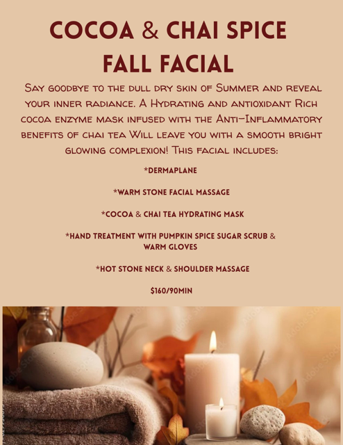 COCOA & CHAI SPICE FALL FACIAL SAY GOODBYE TO THE DULL DRY SKIN OF SUMMER AND REVEAL YOUR INNER RADIANCE. A HYDRATING AND ANTIOXIDANT RICH COCOA ENZYME MASK INFUSED WITH THE ANTI-INFLAMMATORY BENEFITS OF CHAI TEA WILL LEAVE YOU WITH A SMOOTH BRIGHT GLOWING COMPLEXION! THIS FACIAL INCLUDES: *DERMAPLANE *WARM STONE FACIAL MASSAGE *COCOA & CHAI TEA HYDRATING MASK *HAND TREATMENT WITH PUMPKIN SPICE SUGAR SCRUB & WARM GLOVES *HOT STONE NECK & SHOULDER MASSAGE $160/90MIN